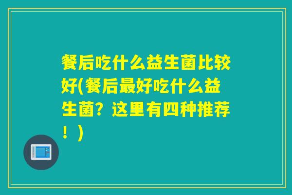 餐后吃什么益生菌比较好(餐后最好吃什么益生菌？这里有四种推荐！)