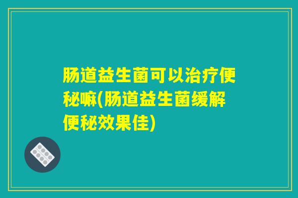 肠道益生菌可以治疗便秘嘛(肠道益生菌缓解便秘效果佳)