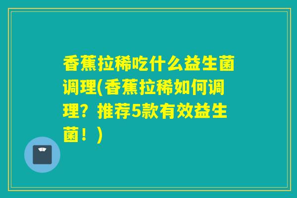 香蕉拉稀吃什么益生菌调理(香蕉拉稀如何调理？推荐5款有效益生菌！)