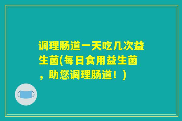 调理肠道一天吃几次益生菌(每日食用益生菌，助您调理肠道！)