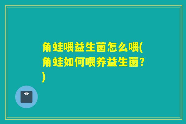 角蛙喂益生菌怎么喂(角蛙如何喂养益生菌？)