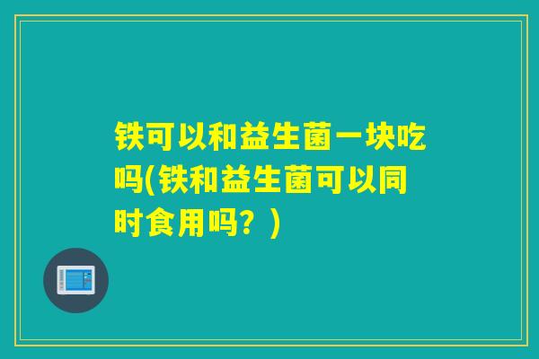 铁可以和益生菌一块吃吗(铁和益生菌可以同时食用吗?) 铁可以和益生菌一块吃吗(铁和益生菌可以同时食用吗?)