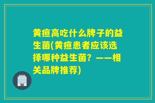黄疸高吃什么牌子的益生菌(黄疸患者应该选择哪种益生菌？——相关品牌推荐)