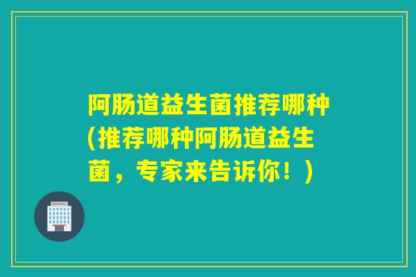 阿肠道益生菌推荐哪种(推荐哪种阿肠道益生菌，专家来告诉你！)