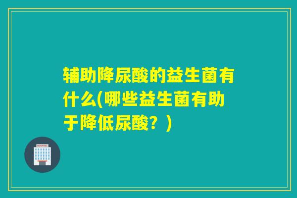 辅助降尿酸的益生菌有什么(哪些益生菌有助于降低尿酸？)
