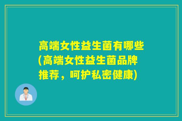 高端女性益生菌有哪些(高端女性益生菌品牌推荐，呵护私密健康)