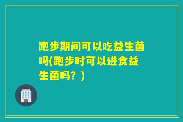 跑步期间可以吃益生菌吗(跑步时可以进食益生菌吗？)