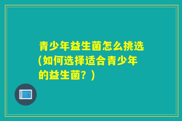 青少年益生菌怎么挑选(如何选择适合青少年的益生菌？)