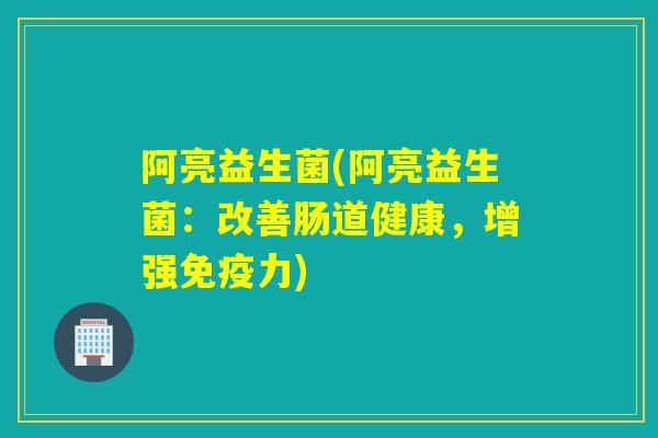 阿亮益生菌(阿亮益生菌：改善肠道健康，增强免疫力)