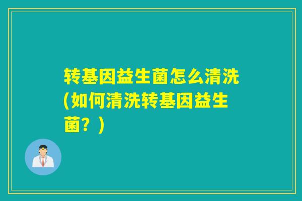 转基因益生菌怎么清洗(如何清洗转基因益生菌?) 转基因益生菌怎么清洗(如何清洗转基因益生菌?)