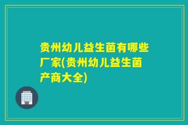 贵州幼儿益生菌有哪些厂家(贵州幼儿益生菌产商大全)