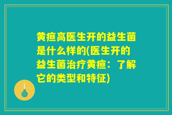 黄疸高医生开的益生菌是什么样的(医生开的益生菌治疗黄疸：了解它的类型和特征)