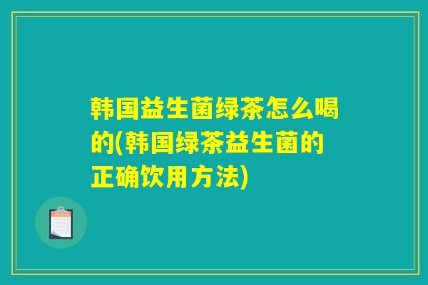 韩国益生菌绿茶怎么喝的(韩国绿茶益生菌的正确饮用方法)