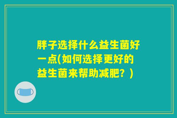 胖子选择什么益生菌好一点(如何选择更好的益生菌来帮助减肥？)