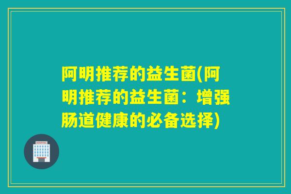 阿明推荐的益生菌(阿明推荐的益生菌：增强肠道健康的必备选择)