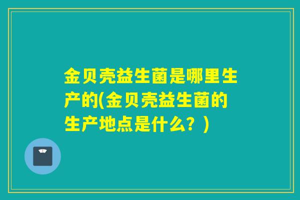 金贝壳益生菌是哪里生产的(金贝壳益生菌的生产地点是什么？)