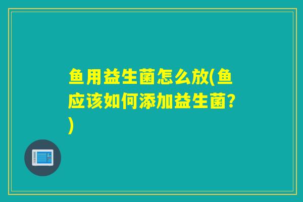 鱼用益生菌怎么放(鱼应该如何添加益生菌?) 鱼用益生菌怎么放(鱼应该如何添加益生菌?)