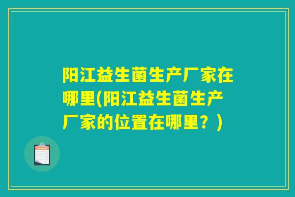阳江益生菌生产厂家在哪里(阳江益生菌生产厂家的位置在哪里？)