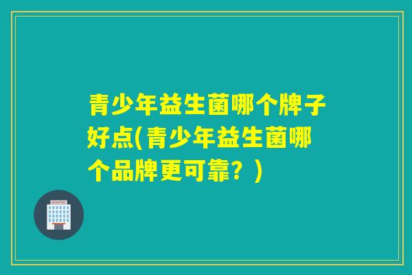 青少年益生菌哪个牌子好点(青少年益生菌哪个品牌更可靠？)