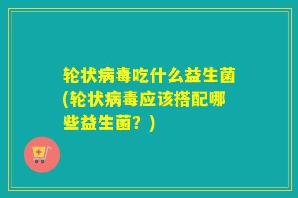 轮状吃什么益生菌(轮状应该搭配哪些益生菌?) 轮状吃什么益生菌(轮状应该搭配哪些益生菌?)
