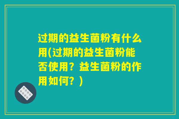 过期的益生菌粉有什么用(过期的益生菌粉能否使用？益生菌粉的作用如何？)