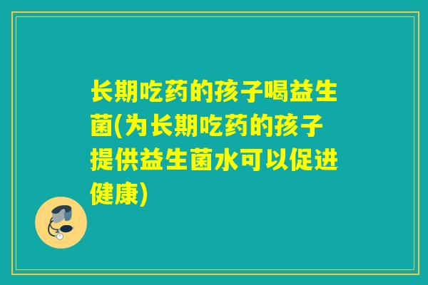 长期吃药的孩子喝益生菌(为长期吃药的孩子提供益生菌水可以促进健康) 长期吃药的孩子喝益生菌(为长期吃药的孩子提供益生菌水可以促进健康)