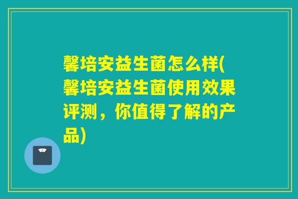 馨培安益生菌怎么样(馨培安益生菌使用效果评测，你值得了解的产品)