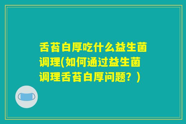 舌苔白厚吃什么益生菌调理(如何通过益生菌调理舌苔白厚问题？)