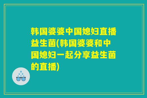 韩国婆婆中国媳妇直播益生菌(韩国婆婆和中国媳妇一起分享益生菌的直播)