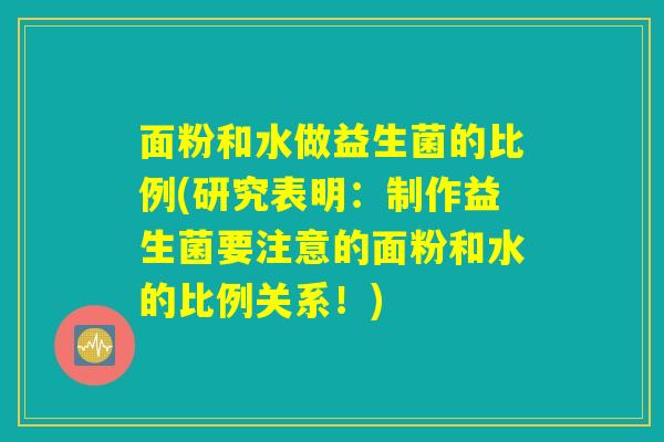 面粉和水做益生菌的比例(研究表明：制作益生菌要注意的面粉和水的比例关系！)
