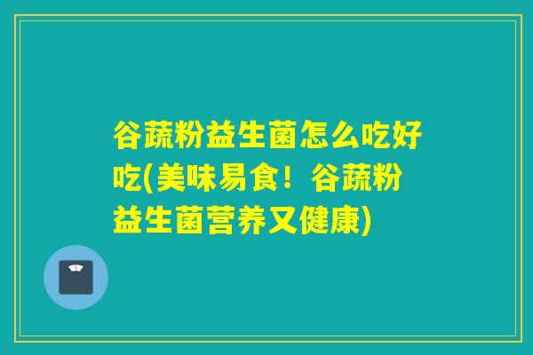 谷蔬粉益生菌怎么吃好吃(美味易食！谷蔬粉益生菌营养又健康)