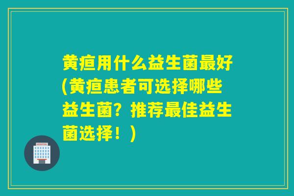 黄疸用什么益生菌最好(黄疸患者可选择哪些益生菌？推荐最佳益生菌选择！)