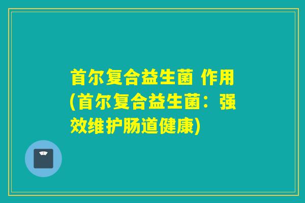 首尔复合益生菌 作用(首尔复合益生菌：强效维护肠道健康)