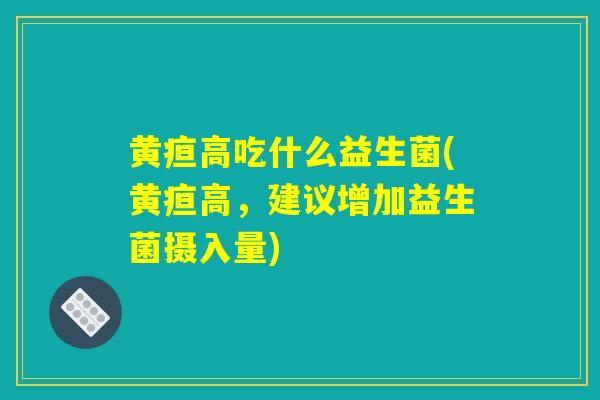 黄疸高吃什么益生菌(黄疸高，建议增加益生菌摄入量)
