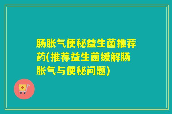 肠胀气便秘益生菌推荐药(推荐益生菌缓解肠胀气与便秘问题)