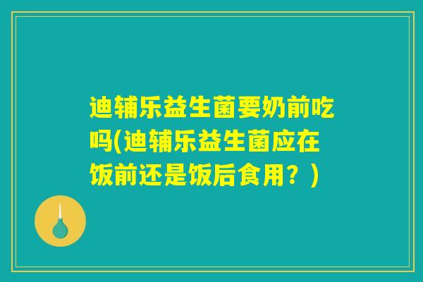 迪辅乐益生菌要奶前吃吗(迪辅乐益生菌应在饭前还是饭后食用？)