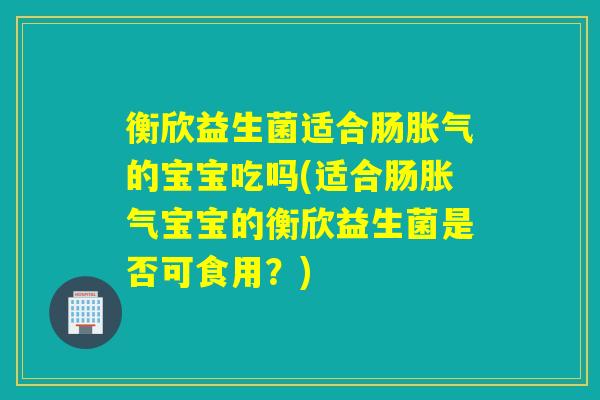 衡欣益生菌适合肠胀气的宝宝吃吗(适合肠胀气宝宝的衡欣益生菌是否可食用？)