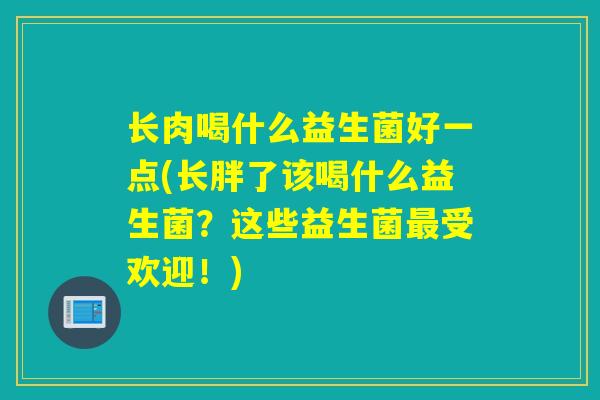 长肉喝什么益生菌好一点(长胖了该喝什么益生菌？这些益生菌最受欢迎！)