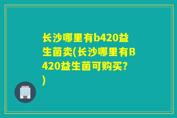 长沙哪里有b420益生菌卖(长沙哪里有B420益生菌可购买？)