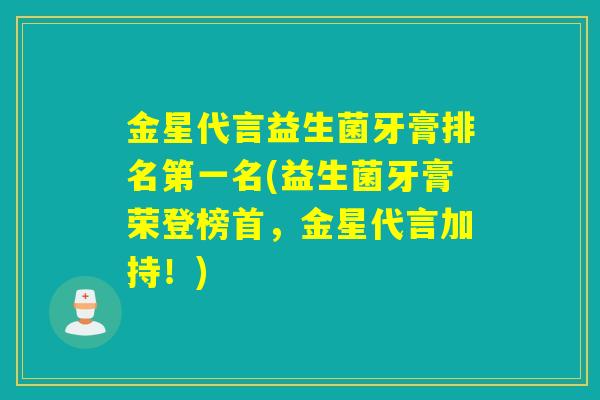 金星代言益生菌牙膏排名第一名(益生菌牙膏荣登榜首，金星代言加持！)