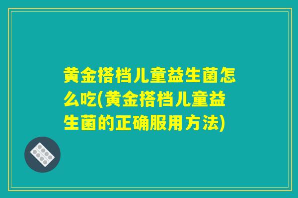黄金搭档儿童益生菌怎么吃(黄金搭档儿童益生菌的正确服用方法)