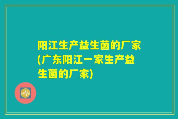 阳江生产益生菌的厂家(广东阳江一家生产益生菌的厂家)