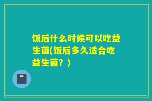 饭后什么时候可以吃益生菌(饭后多久适合吃益生菌？)
