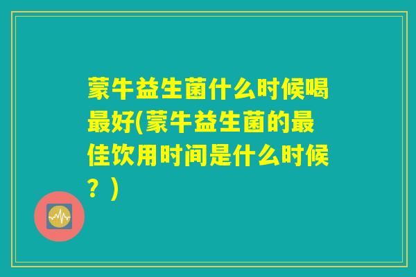 蒙牛益生菌什么时候喝最好(蒙牛益生菌的最佳饮用时间是什么时候？)