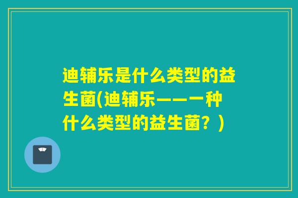 迪辅乐是什么类型的益生菌(迪辅乐——一种什么类型的益生菌?) 迪辅乐是什么类型的益生菌(迪辅乐——一种什么类型的益生菌?)