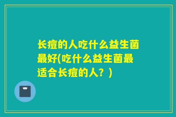 长痘的人吃什么益生菌最好(吃什么益生菌最适合长痘的人？)