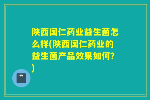 陕西国仁药业益生菌怎么样(陕西国仁药业的益生菌产品效果如何?) 陕西国仁药业益生菌怎么样(陕西国仁药业的益生菌产品效果如何?)