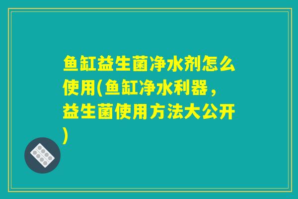 鱼缸益生菌净水剂怎么使用(鱼缸净水利器，益生菌使用方法大公开)