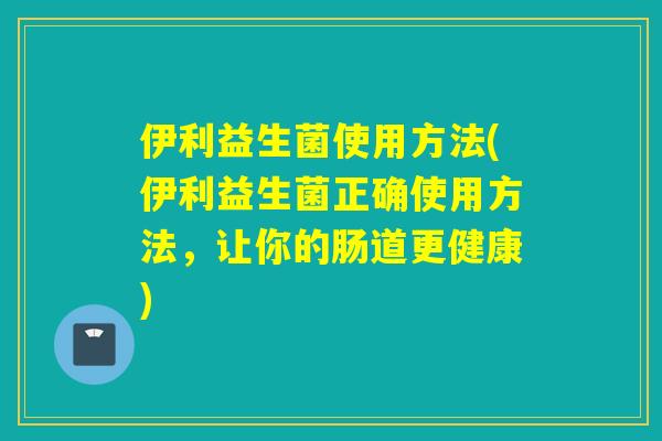 伊利益生菌使用方法(伊利益生菌正确使用方法，让你的肠道更健康)