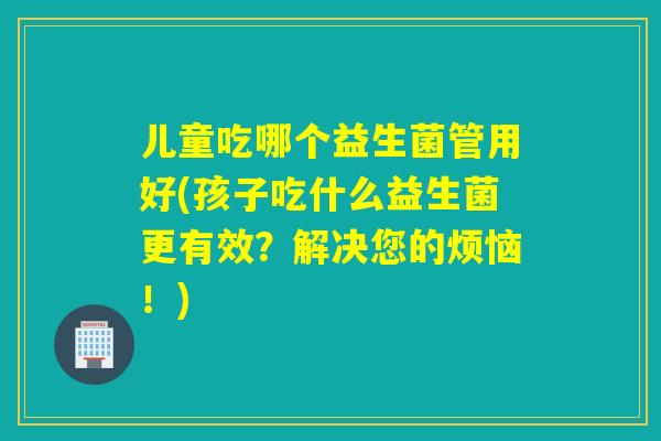 儿童吃哪个益生菌管用好(孩子吃什么益生菌更有效？解决您的烦恼！)